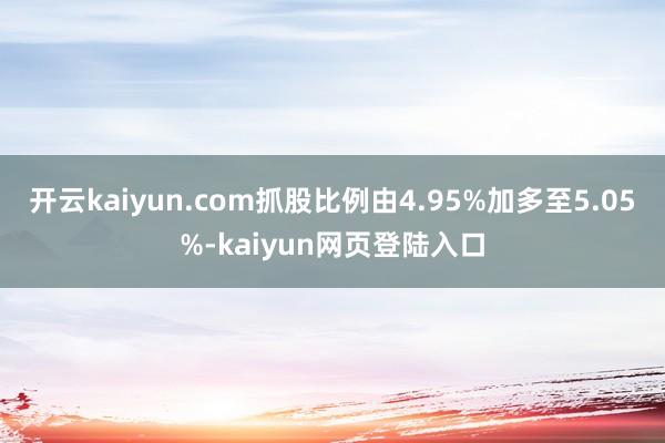 开云kaiyun.com抓股比例由4.95%加多至5.05%-kaiyun网页登陆入口