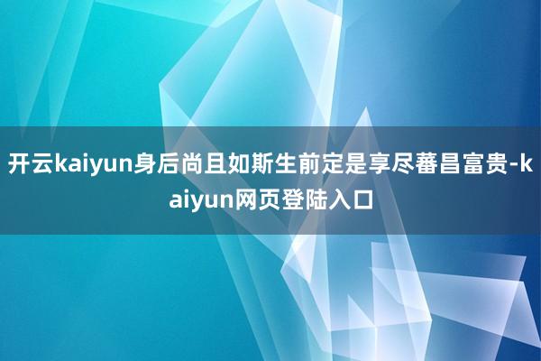 开云kaiyun身后尚且如斯生前定是享尽蕃昌富贵-kaiyun网页登陆入口