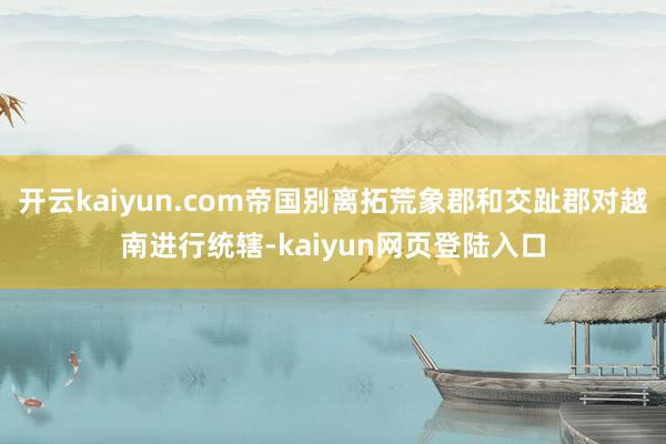 开云kaiyun.com帝国别离拓荒象郡和交趾郡对越南进行统辖-kaiyun网页登陆入口