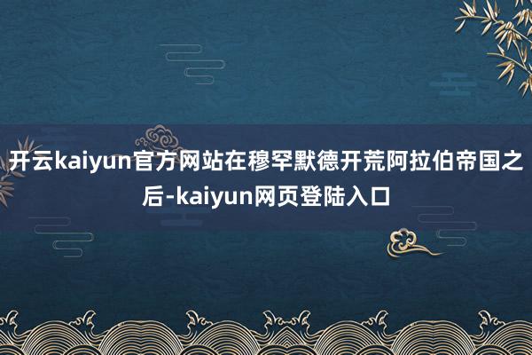 开云kaiyun官方网站在穆罕默德开荒阿拉伯帝国之后-kaiyun网页登陆入口