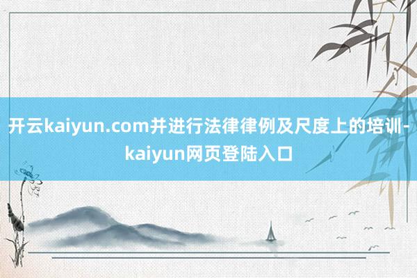 开云kaiyun.com并进行法律律例及尺度上的培训-kaiyun网页登陆入口