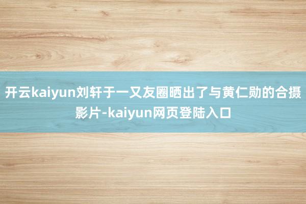 开云kaiyun刘轩于一又友圈晒出了与黄仁勋的合摄影片-kaiyun网页登陆入口