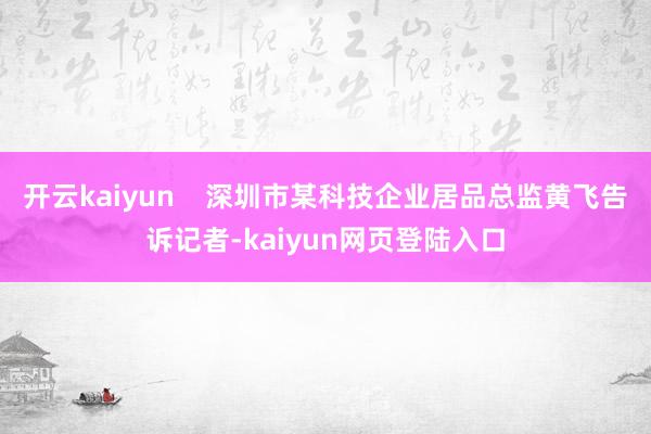 开云kaiyun    深圳市某科技企业居品总监黄飞告诉记者-kaiyun网页登陆入口