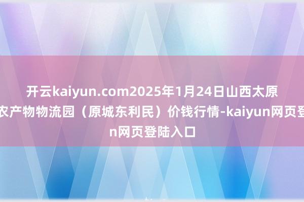 开云kaiyun.com2025年1月24日山西太原丈子头农产物物流园(原城东利民)价钱行情-kaiyun网页登陆入口