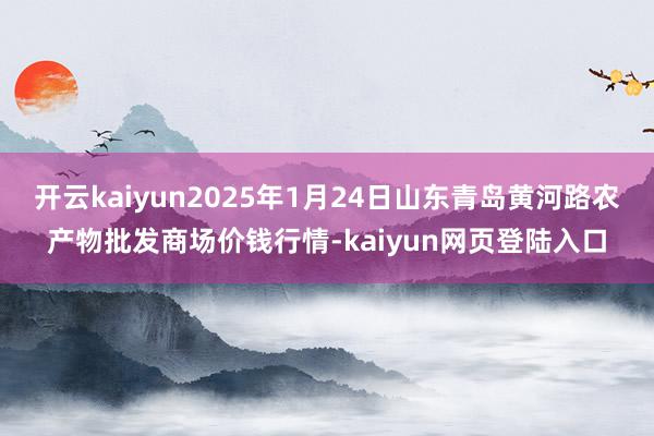 开云kaiyun2025年1月24日山东青岛黄河路农产物批发商场价钱行情-kaiyun网页登陆入口
