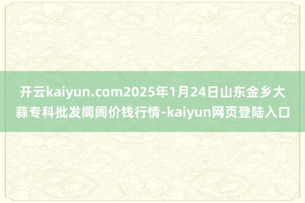 开云kaiyun.com2025年1月24日山东金乡大蒜专科批发阛阓价钱行情-kaiyun网页登陆入口
