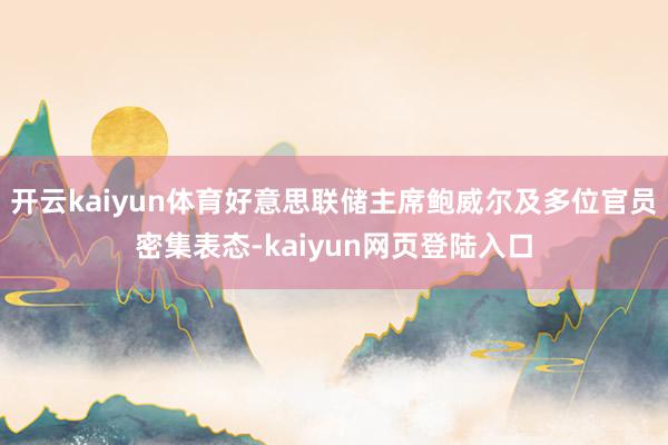 开云kaiyun体育好意思联储主席鲍威尔及多位官员密集表态-kaiyun网页登陆入口