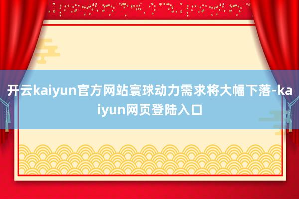 开云kaiyun官方网站寰球动力需求将大幅下落-kaiyun网页登陆入口