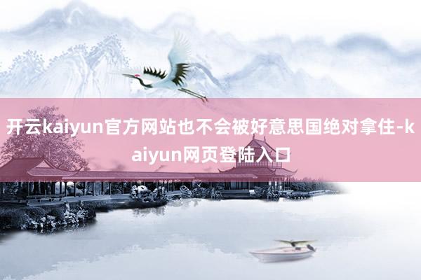 开云kaiyun官方网站也不会被好意思国绝对拿住-kaiyun网页登陆入口