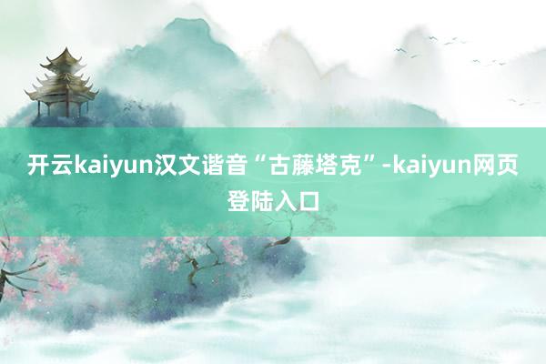 开云kaiyun汉文谐音“古藤塔克”-kaiyun网页登陆入口