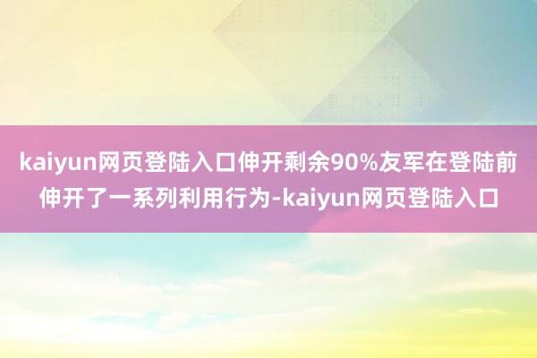 kaiyun网页登陆入口伸开剩余90%友军在登陆前伸开了一系列利用行为-kaiyun网页登陆入口