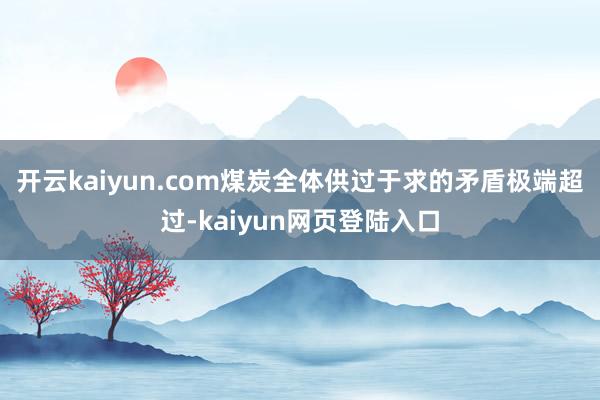 开云kaiyun.com煤炭全体供过于求的矛盾极端超过-kaiyun网页登陆入口