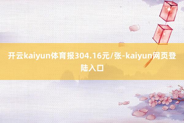 开云kaiyun体育报304.16元/张-kaiyun网页登陆入口