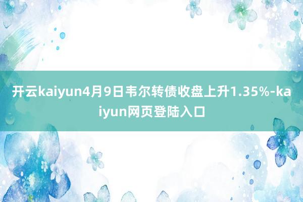 开云kaiyun4月9日韦尔转债收盘上升1.35%-kaiyun网页登陆入口