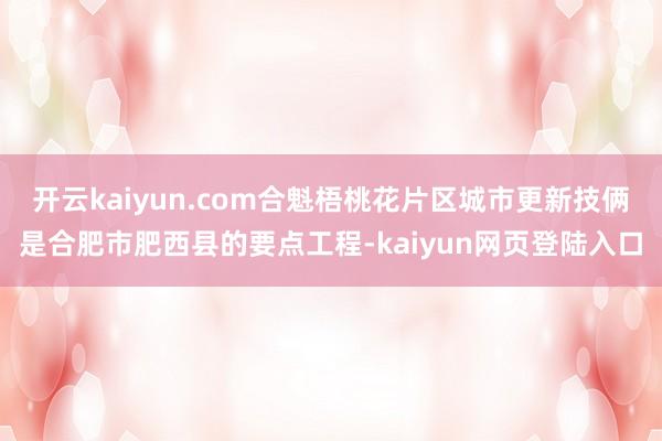 开云kaiyun.com合魁梧桃花片区城市更新技俩是合肥市肥西县的要点工程-kaiyun网页登陆入口