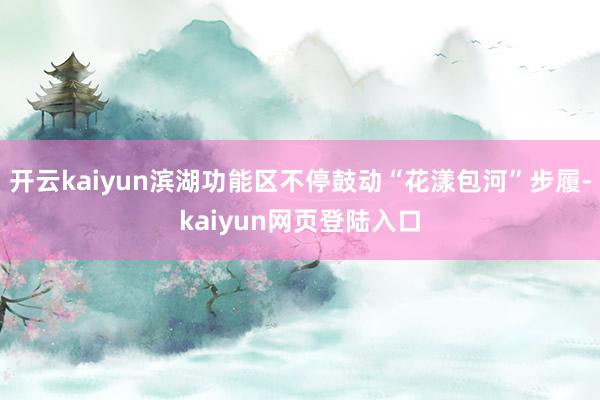 开云kaiyun滨湖功能区不停鼓动“花漾包河”步履-kaiyun网页登陆入口