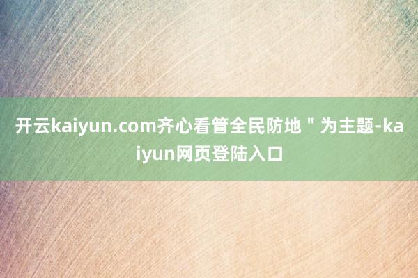 开云kaiyun.com齐心看管全民防地＂为主题-kaiyun网页登陆入口