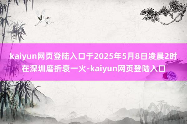 kaiyun网页登陆入口于2025年5月8日凌晨2时在深圳磨折衰一火-kaiyun网页登陆入口