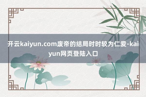 开云kaiyun.com废帝的结局时时较为仁爱-kaiyun网页登陆入口