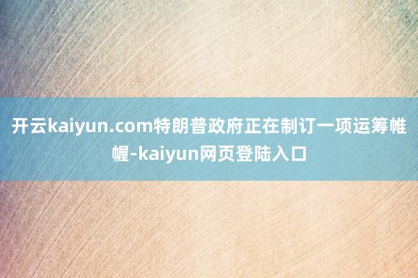 开云kaiyun.com特朗普政府正在制订一项运筹帷幄-kaiyun网页登陆入口