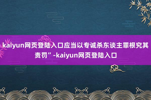 kaiyun网页登陆入口应当以专诚杀东谈主罪根究其责罚”-kaiyun网页登陆入口