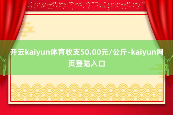 开云kaiyun体育收支50.00元/公斤-kaiyun网页登陆入口