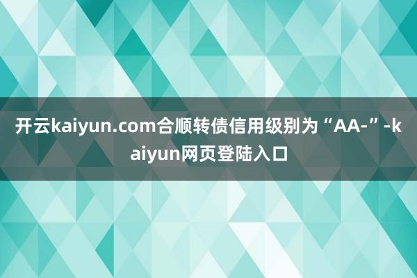 开云kaiyun.com合顺转债信用级别为“AA-”-kaiyun网页登陆入口