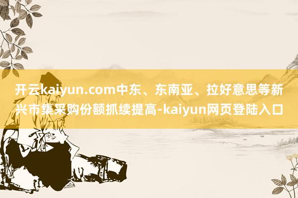开云kaiyun.com中东、东南亚、拉好意思等新兴市集采购份额抓续提高-kaiyun网页登陆入口