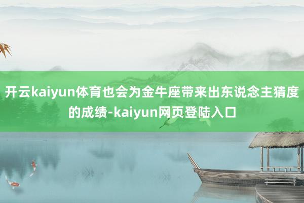 开云kaiyun体育也会为金牛座带来出东说念主猜度的成绩-kaiyun网页登陆入口
