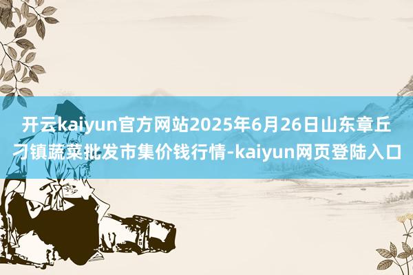 开云kaiyun官方网站2025年6月26日山东章丘刁镇蔬菜批发市集价钱行情-kaiyun网页登陆入口