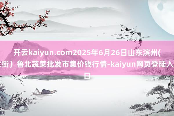 开云kaiyun.com2025年6月26日山东滨州(六街）鲁北蔬菜批发市集价钱行情-kaiyun网页登陆入口
