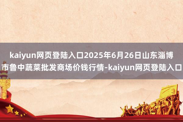 kaiyun网页登陆入口2025年6月26日山东淄博市鲁中蔬菜批发商场价钱行情-kaiyun网页登陆入口