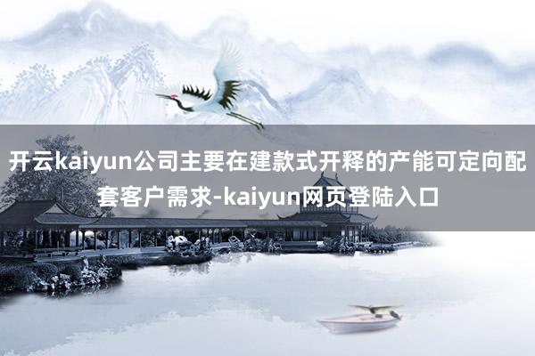 开云kaiyun公司主要在建款式开释的产能可定向配套客户需求-kaiyun网页登陆入口