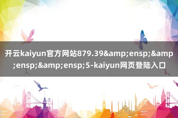 开云kaiyun官方网站879.39&ensp;&ensp;&ensp;5-kaiyun网页登陆入口