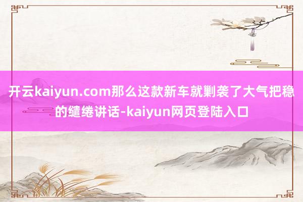 开云kaiyun.com那么这款新车就剿袭了大气把稳的缱绻讲话-kaiyun网页登陆入口