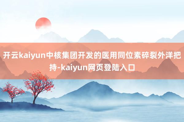 开云kaiyun中核集团开发的医用同位素碎裂外洋把持-kaiyun网页登陆入口