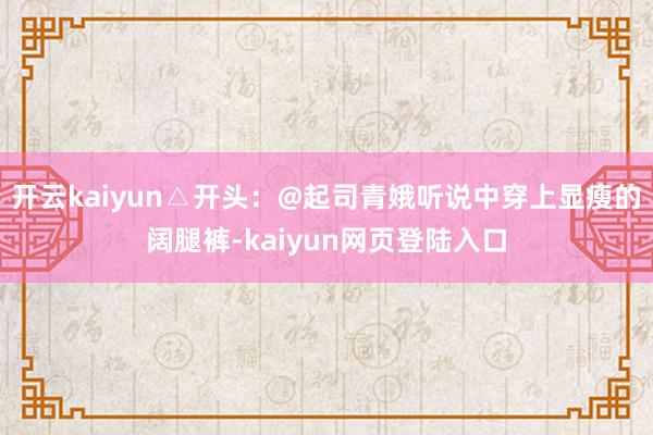 开云kaiyun△开头：@起司青娥听说中穿上显瘦的阔腿裤-kaiyun网页登陆入口