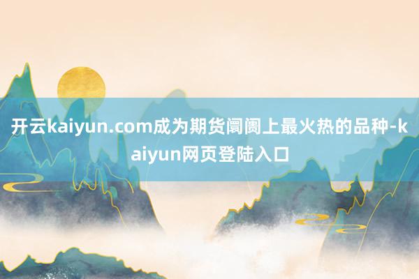 开云kaiyun.com成为期货阛阓上最火热的品种-kaiyun网页登陆入口