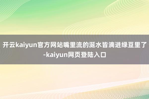 开云kaiyun官方网站嘴里流的涎水皆滴进绿豆里了-kaiyun网页登陆入口
