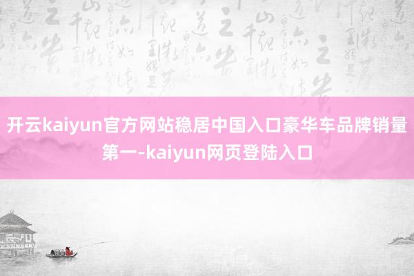 开云kaiyun官方网站稳居中国入口豪华车品牌销量第一-kaiyun网页登陆入口