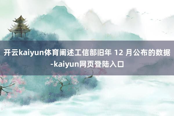 开云kaiyun体育阐述工信部旧年 12 月公布的数据-kaiyun网页登陆入口