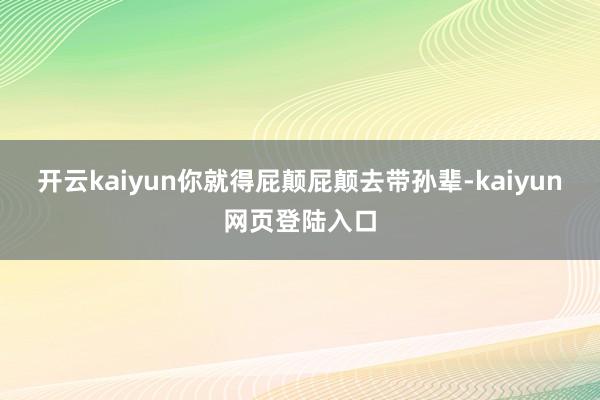 开云kaiyun你就得屁颠屁颠去带孙辈-kaiyun网页登陆入口