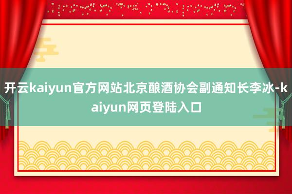 开云kaiyun官方网站北京酿酒协会副通知长李冰-kaiyun网页登陆入口