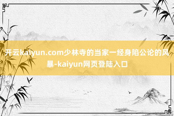 开云kaiyun.com少林寺的当家一经身陷公论的风暴-kaiyun网页登陆入口
