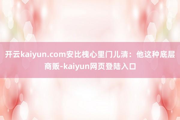 开云kaiyun.com安比槐心里门儿清：他这种底层商贩-kaiyun网页登陆入口