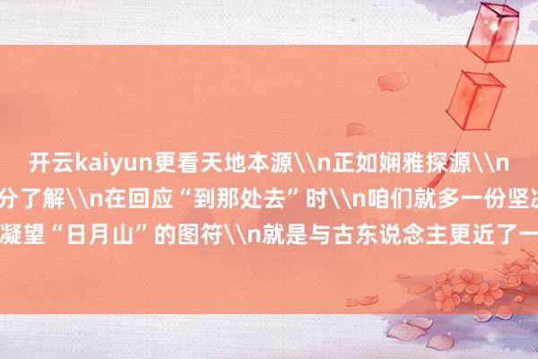 开云kaiyun更看天地本源\n正如娴雅探源\n当咱们对“从那处来”多一分了解\n在回应“到那处去”时\n咱们就多一份坚决\n你凝望“日月山”的图符\n就是与古东说念主更近了一步\n\n-kaiyun网页登陆入口