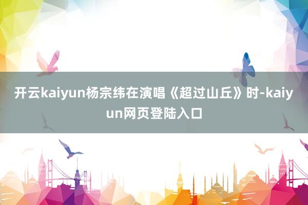 开云kaiyun杨宗纬在演唱《超过山丘》时-kaiyun网页登陆入口