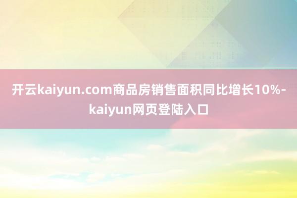 开云kaiyun.com商品房销售面积同比增长10%-kaiyun网页登陆入口