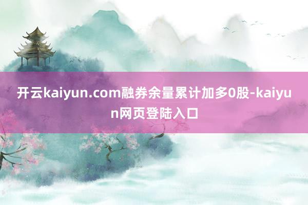 开云kaiyun.com融券余量累计加多0股-kaiyun网页登陆入口