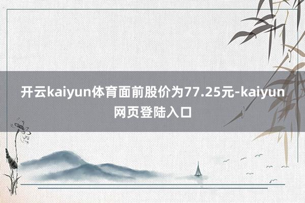 开云kaiyun体育面前股价为77.25元-kaiyun网页登陆入口